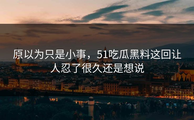原以为只是小事，51吃瓜黑料这回让人忍了很久还是想说