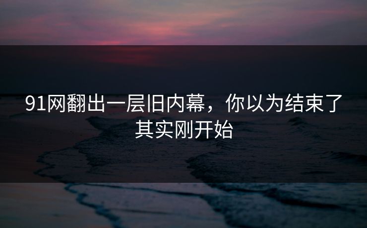91网翻出一层旧内幕，你以为结束了其实刚开始