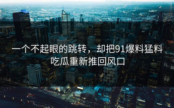 一个不起眼的跳转，却把91爆料猛料吃瓜重新推回风口