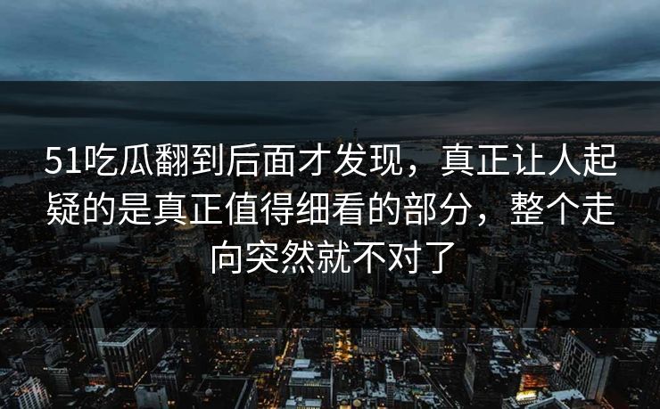 51吃瓜翻到后面才发现，真正让人起疑的是真正值得细看的部分，整个走向突然就不对了