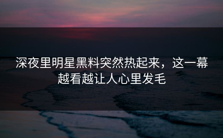 深夜里明星黑料突然热起来，这一幕越看越让人心里发毛