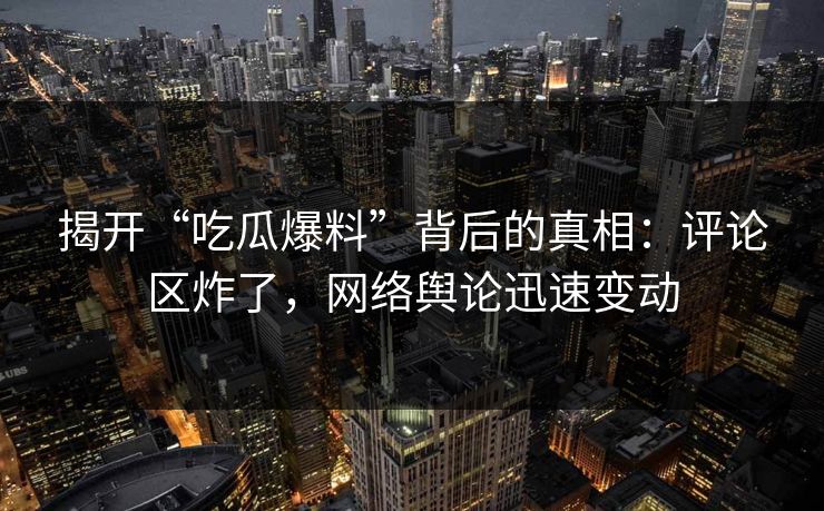 揭开“吃瓜爆料”背后的真相：评论区炸了，网络舆论迅速变动
