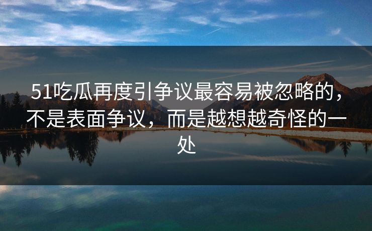 51吃瓜再度引争议最容易被忽略的，不是表面争议，而是越想越奇怪的一处