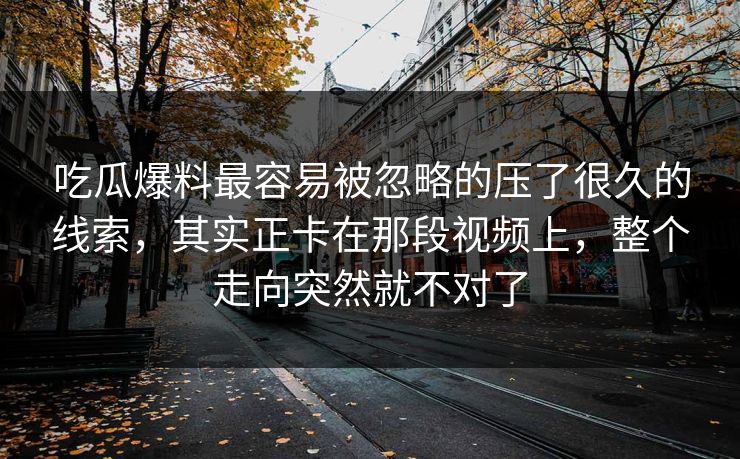 吃瓜爆料最容易被忽略的压了很久的线索，其实正卡在那段视频上，整个走向突然就不对了