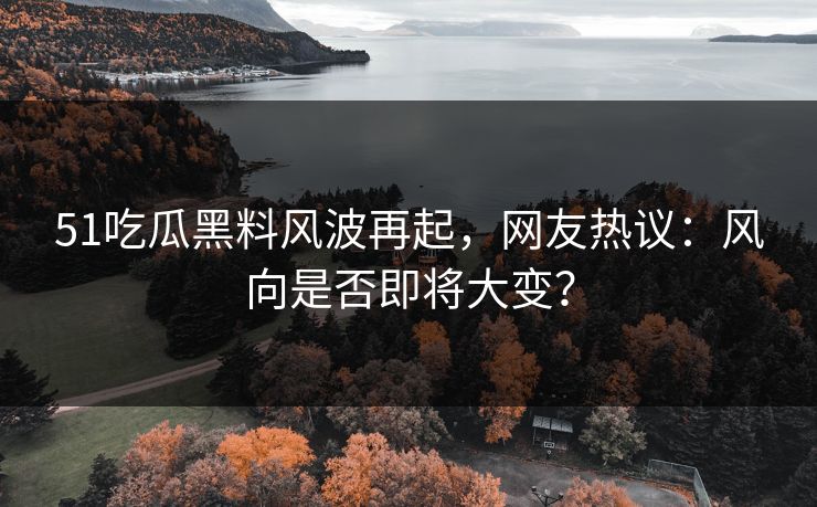 51吃瓜黑料风波再起，网友热议：风向是否即将大变？