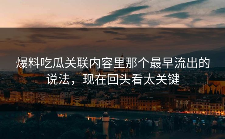爆料吃瓜关联内容里那个最早流出的说法，现在回头看太关键