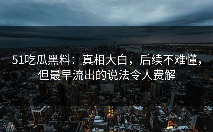 51吃瓜黑料：真相大白，后续不难懂，但最早流出的说法令人费解