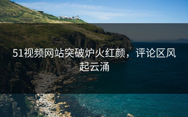 51视频网站突破炉火红颜，评论区风起云涌