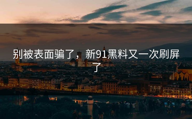 别被表面骗了，新91黑料又一次刷屏了