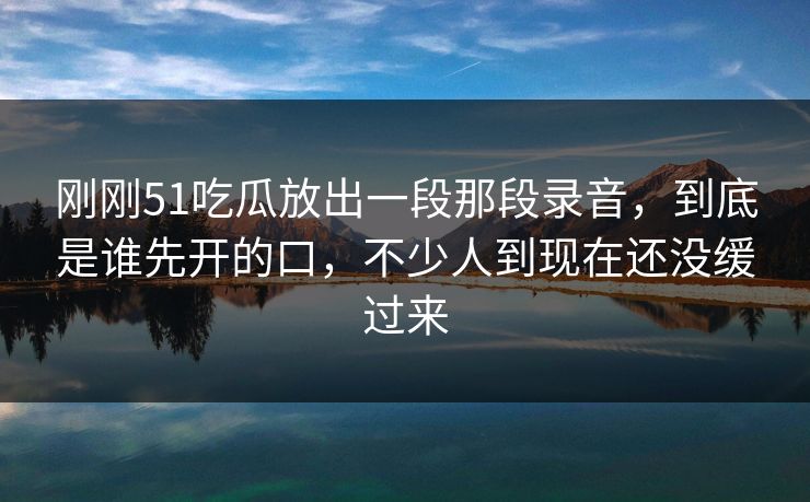 刚刚51吃瓜放出一段那段录音，到底是谁先开的口，不少人到现在还没缓过来
