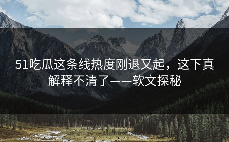 51吃瓜这条线热度刚退又起，这下真解释不清了——软文探秘