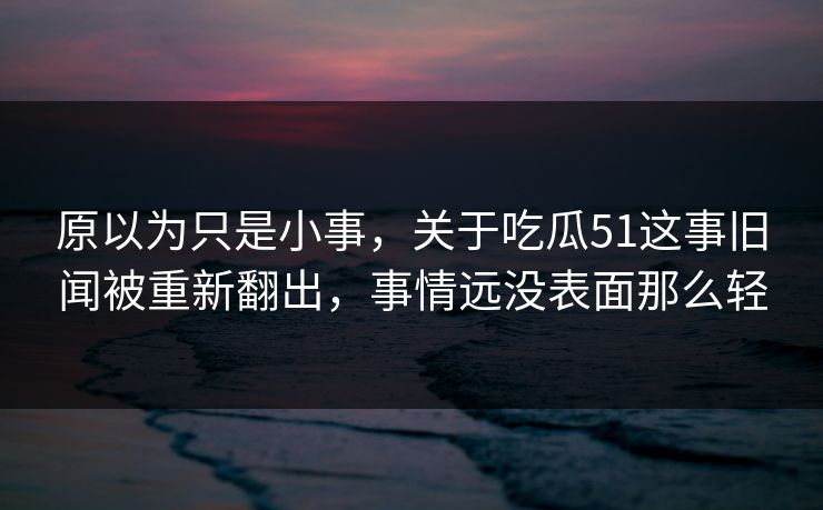 原以为只是小事，关于吃瓜51这事旧闻被重新翻出，事情远没表面那么轻