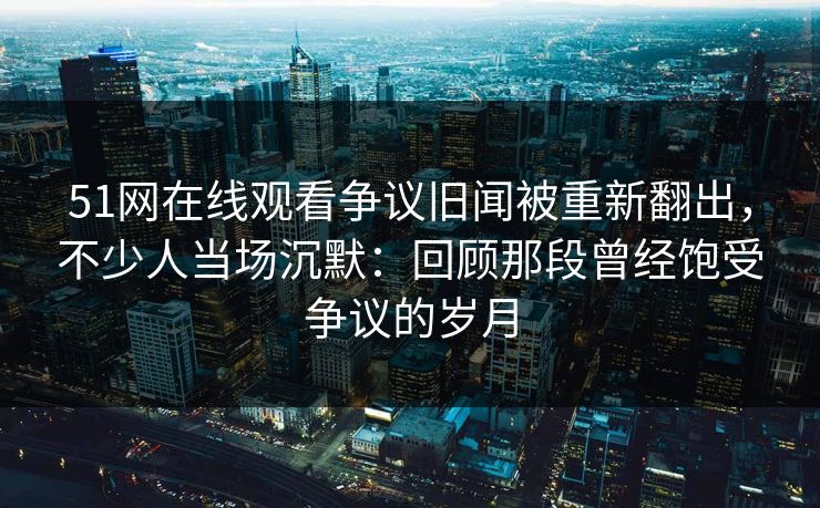 51网在线观看争议旧闻被重新翻出，不少人当场沉默：回顾那段曾经饱受争议的岁月
