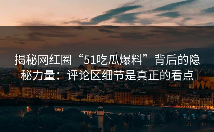 揭秘网红圈“51吃瓜爆料”背后的隐秘力量：评论区细节是真正的看点