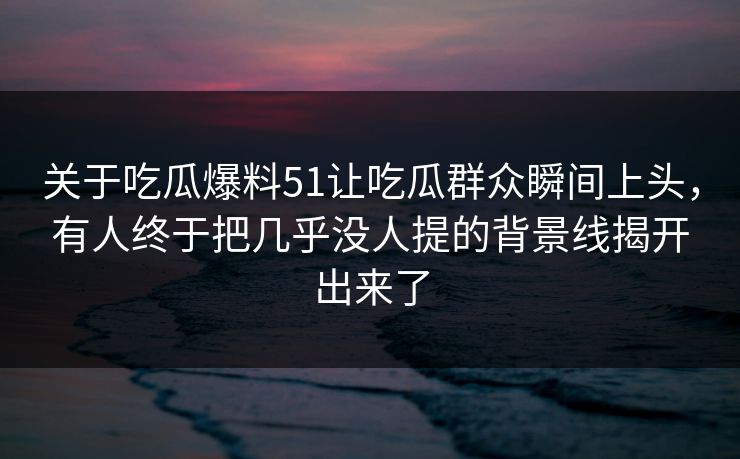 关于吃瓜爆料51让吃瓜群众瞬间上头，有人终于把几乎没人提的背景线揭开出来了
