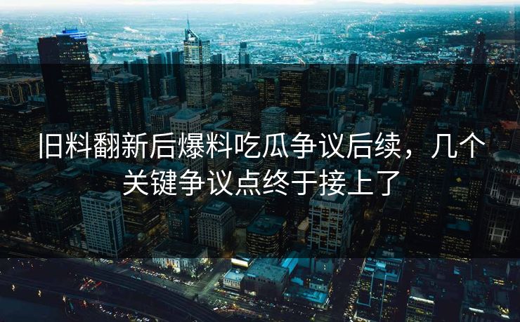 旧料翻新后爆料吃瓜争议后续，几个关键争议点终于接上了