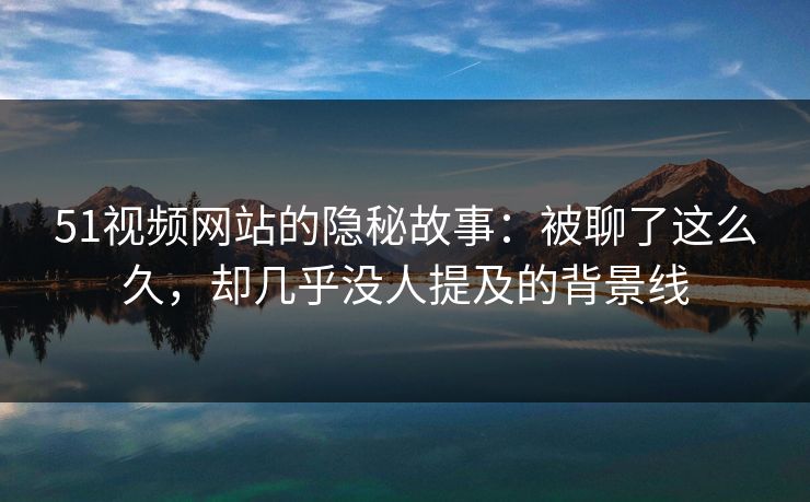 51视频网站的隐秘故事：被聊了这么久，却几乎没人提及的背景线