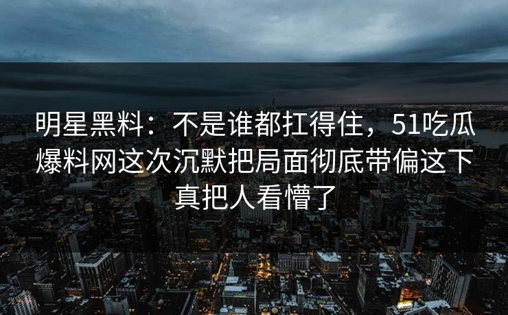 明星黑料：不是谁都扛得住，51吃瓜爆料网这次沉默把局面彻底带偏这下真把人看懵了