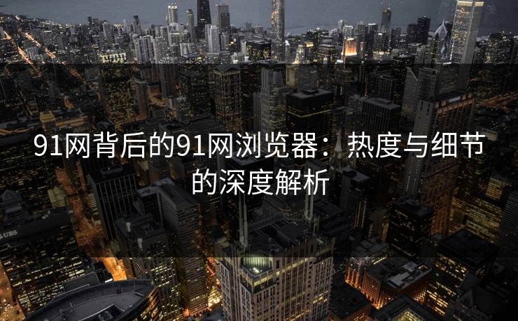 91网背后的91网浏览器：热度与细节的深度解析