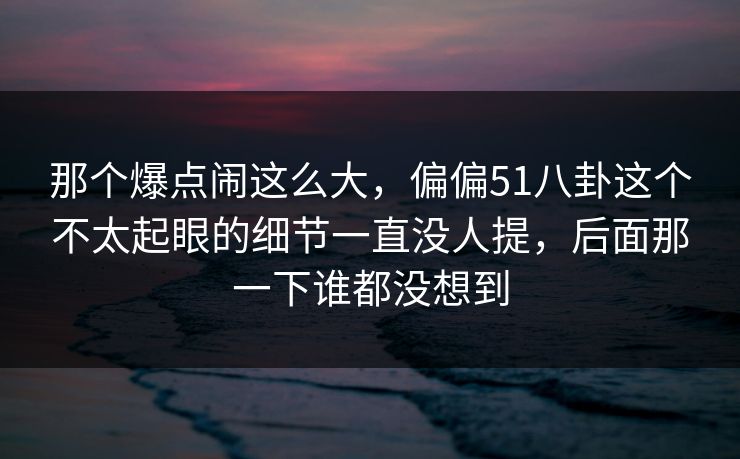 那个爆点闹这么大，偏偏51八卦这个不太起眼的细节一直没人提，后面那一下谁都没想到