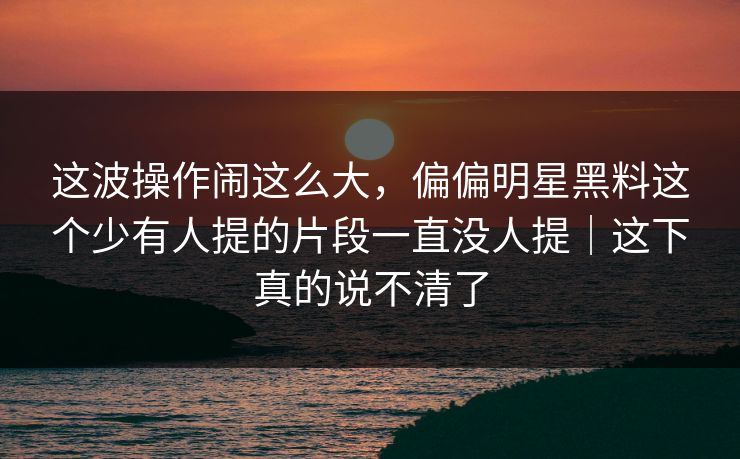 这波操作闹这么大，偏偏明星黑料这个少有人提的片段一直没人提｜这下真的说不清了