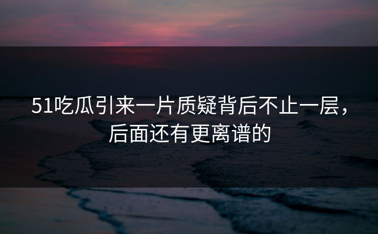 51吃瓜引来一片质疑背后不止一层，后面还有更离谱的