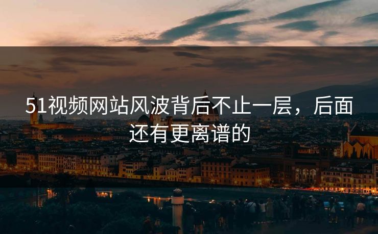 51视频网站风波背后不止一层，后面还有更离谱的