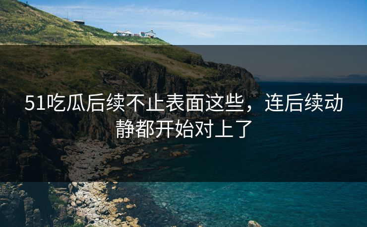 51吃瓜后续不止表面这些，连后续动静都开始对上了