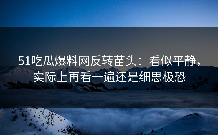 51吃瓜爆料网反转苗头：看似平静，实际上再看一遍还是细思极恐