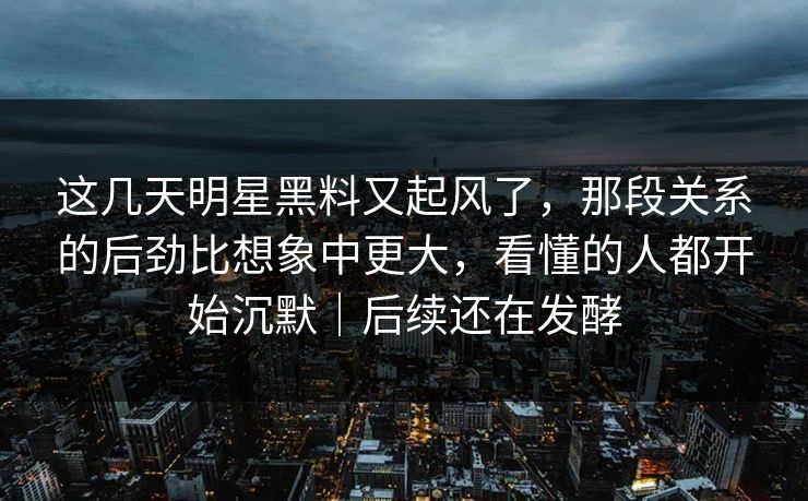 这几天明星黑料又起风了，那段关系的后劲比想象中更大，看懂的人都开始沉默｜后续还在发酵