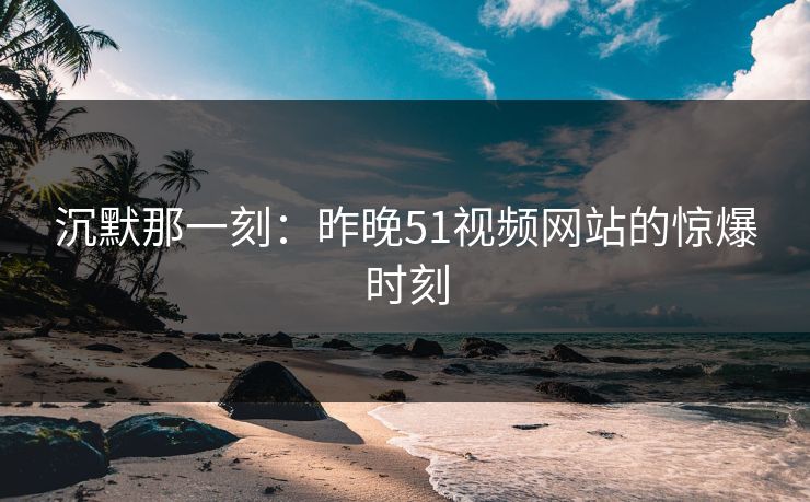 沉默那一刻：昨晚51视频网站的惊爆时刻