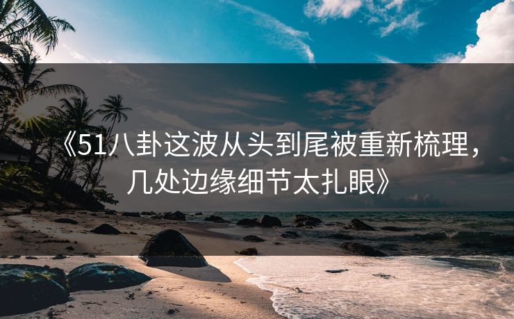 《51八卦这波从头到尾被重新梳理，几处边缘细节太扎眼》