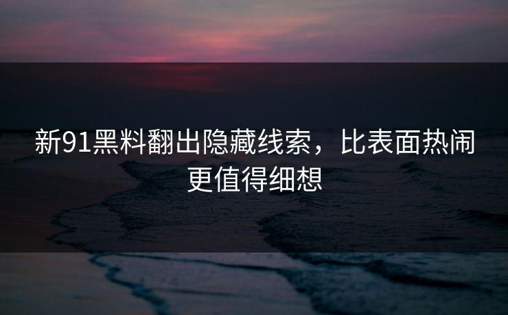 新91黑料翻出隐藏线索，比表面热闹更值得细想