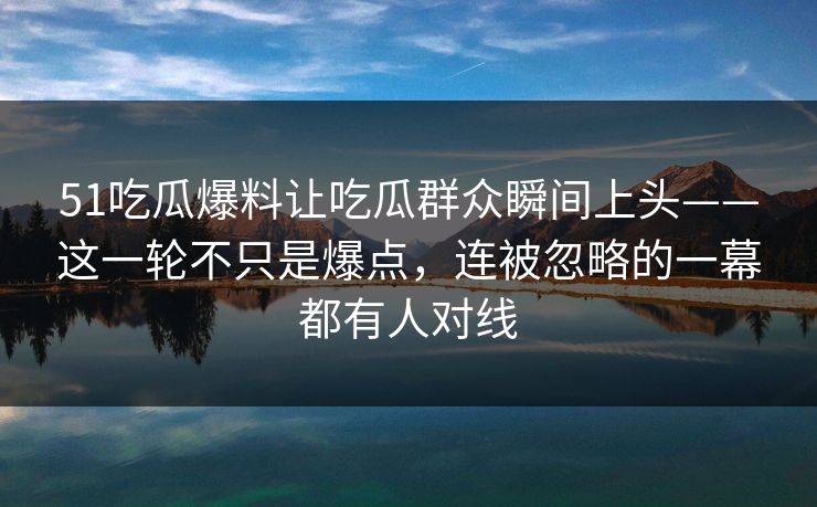 51吃瓜爆料让吃瓜群众瞬间上头——这一轮不只是爆点，连被忽略的一幕都有人对线