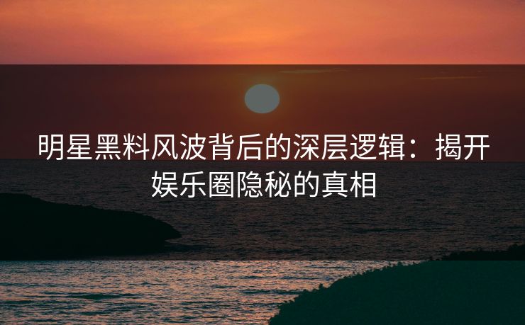 明星黑料风波背后的深层逻辑：揭开娱乐圈隐秘的真相