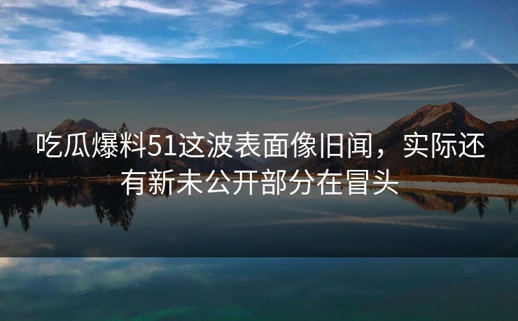 吃瓜爆料51这波表面像旧闻，实际还有新未公开部分在冒头