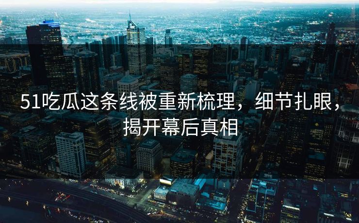 51吃瓜这条线被重新梳理，细节扎眼，揭开幕后真相