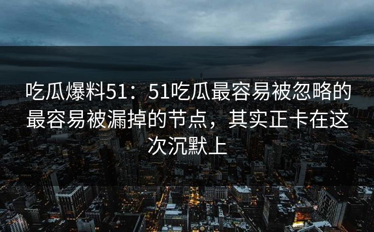 吃瓜爆料51：51吃瓜最容易被忽略的最容易被漏掉的节点，其实正卡在这次沉默上