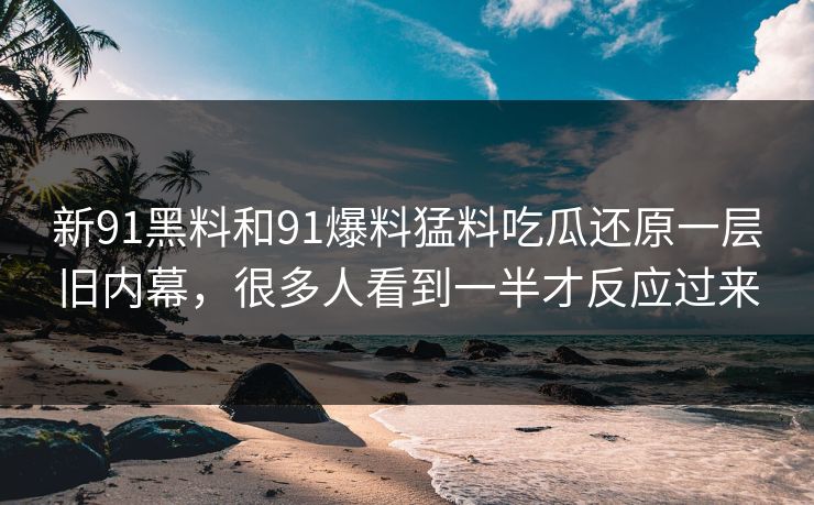 新91黑料和91爆料猛料吃瓜还原一层旧内幕，很多人看到一半才反应过来