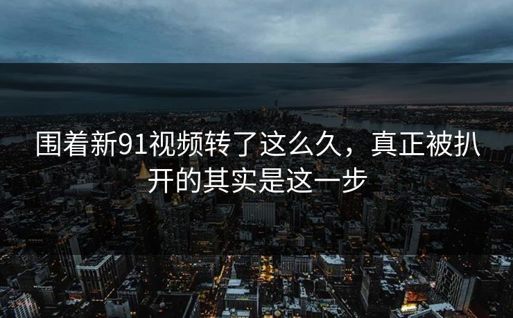 围着新91视频转了这么久，真正被扒开的其实是这一步