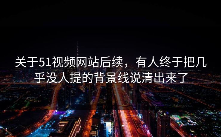 关于51视频网站后续，有人终于把几乎没人提的背景线说清出来了