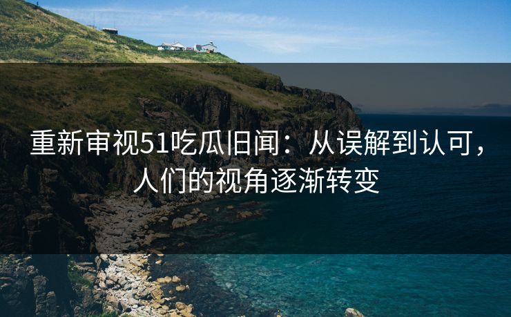 重新审视51吃瓜旧闻：从误解到认可，人们的视角逐渐转变