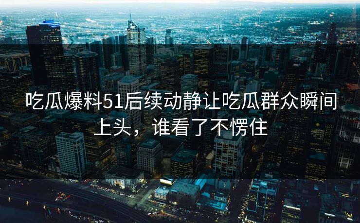 吃瓜爆料51后续动静让吃瓜群众瞬间上头，谁看了不愣住