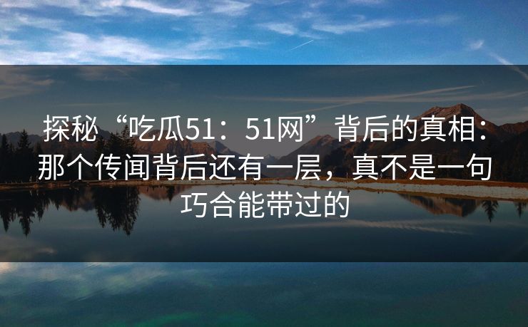 探秘“吃瓜51：51网”背后的真相：那个传闻背后还有一层，真不是一句巧合能带过的