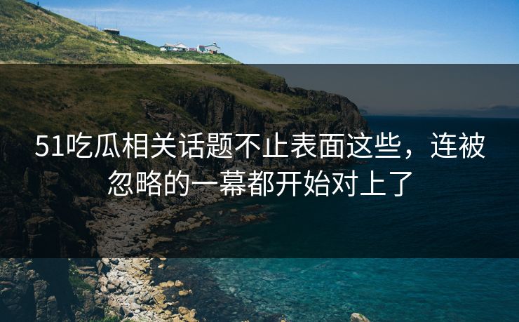 51吃瓜相关话题不止表面这些，连被忽略的一幕都开始对上了