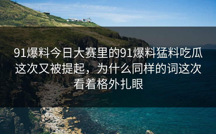 91爆料今日大赛里的91爆料猛料吃瓜这次又被提起，为什么同样的词这次看着格外扎眼