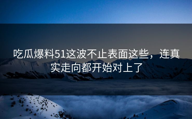 吃瓜爆料51这波不止表面这些，连真实走向都开始对上了