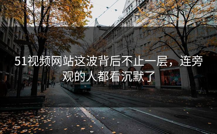 51视频网站这波背后不止一层，连旁观的人都看沉默了