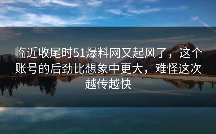 临近收尾时51爆料网又起风了，这个账号的后劲比想象中更大，难怪这次越传越快