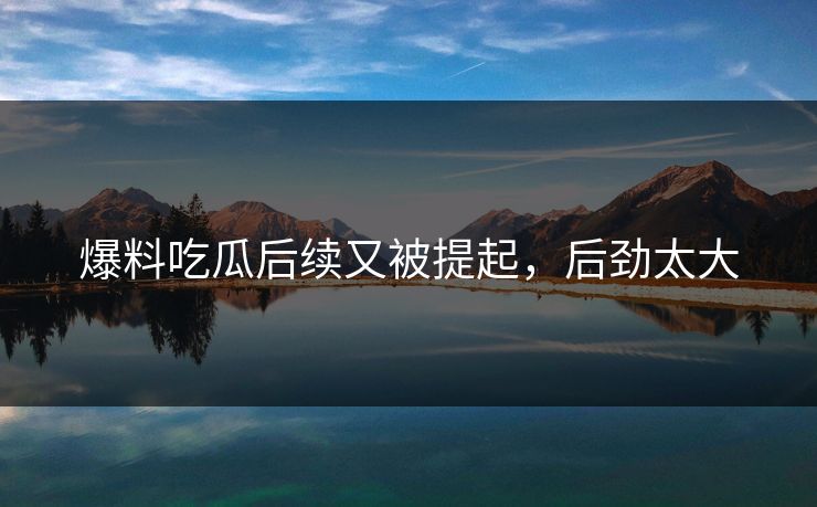 爆料吃瓜后续又被提起，后劲太大